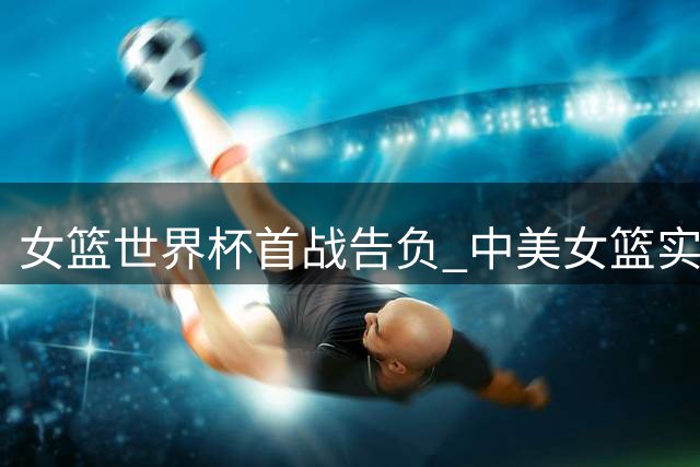 女篮世界杯首战告负 中美女篮实力差距客观存在