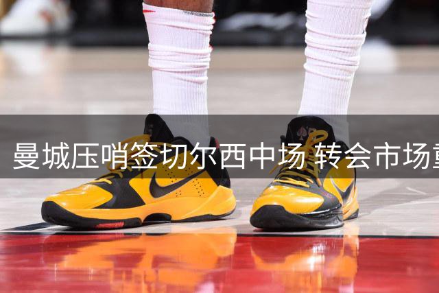 曼城压哨签切尔西中场 转会市场重磅交易频现